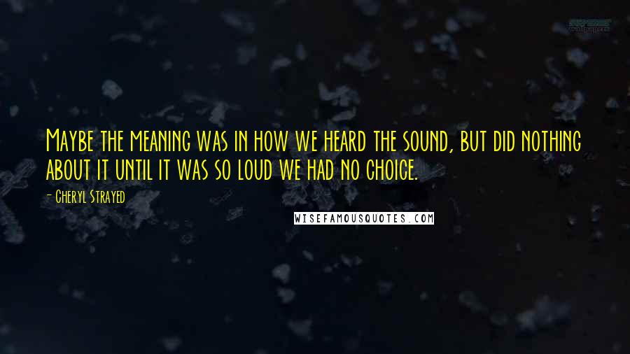 Cheryl Strayed Quotes: Maybe the meaning was in how we heard the sound, but did nothing about it until it was so loud we had no choice.