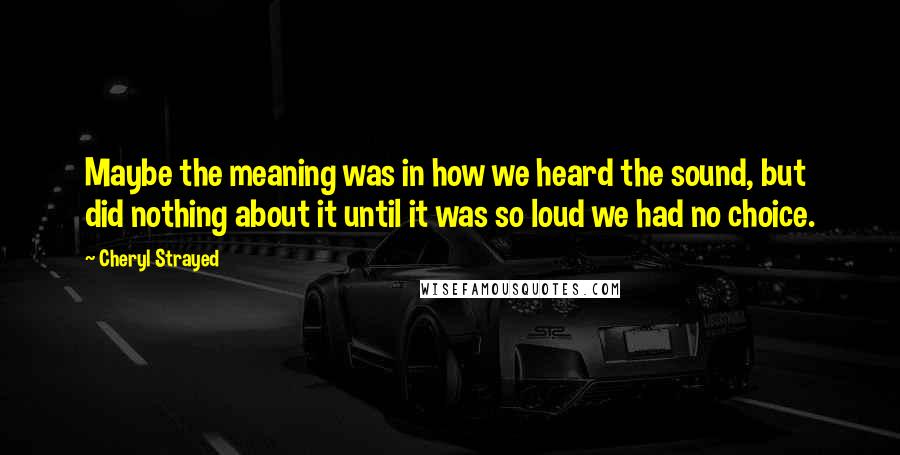 Cheryl Strayed Quotes: Maybe the meaning was in how we heard the sound, but did nothing about it until it was so loud we had no choice.