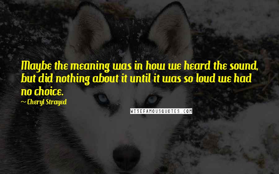 Cheryl Strayed Quotes: Maybe the meaning was in how we heard the sound, but did nothing about it until it was so loud we had no choice.