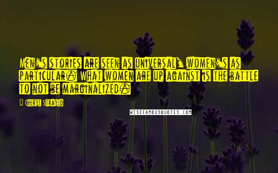 Cheryl Strayed Quotes: Men's stories are seen as universal, women's as particular. What women are up against is the battle to not be marginalized.