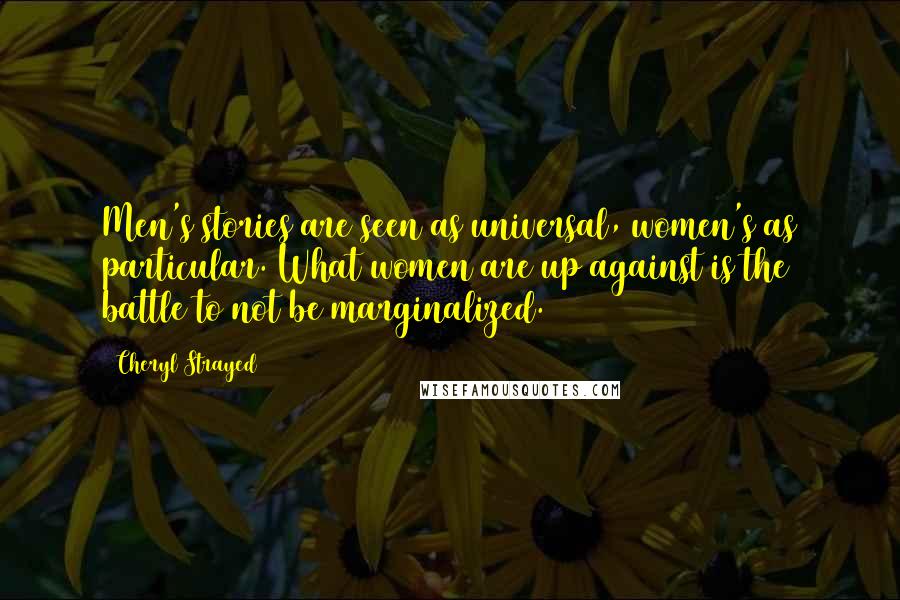 Cheryl Strayed Quotes: Men's stories are seen as universal, women's as particular. What women are up against is the battle to not be marginalized.