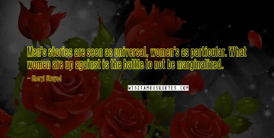 Cheryl Strayed Quotes: Men's stories are seen as universal, women's as particular. What women are up against is the battle to not be marginalized.