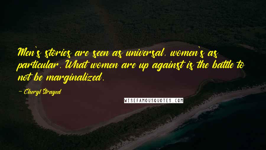 Cheryl Strayed Quotes: Men's stories are seen as universal, women's as particular. What women are up against is the battle to not be marginalized.