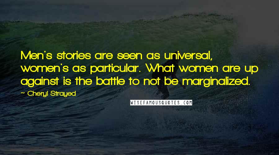 Cheryl Strayed Quotes: Men's stories are seen as universal, women's as particular. What women are up against is the battle to not be marginalized.