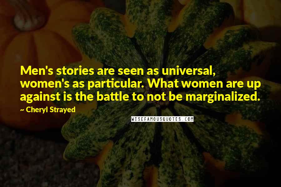 Cheryl Strayed Quotes: Men's stories are seen as universal, women's as particular. What women are up against is the battle to not be marginalized.