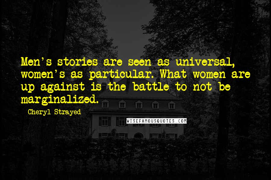 Cheryl Strayed Quotes: Men's stories are seen as universal, women's as particular. What women are up against is the battle to not be marginalized.