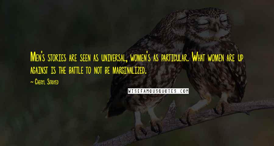 Cheryl Strayed Quotes: Men's stories are seen as universal, women's as particular. What women are up against is the battle to not be marginalized.