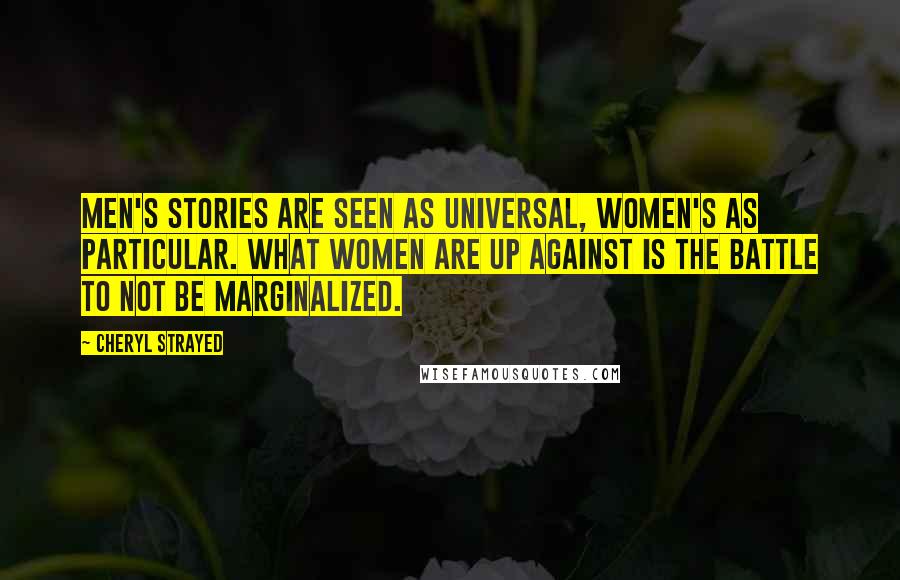 Cheryl Strayed Quotes: Men's stories are seen as universal, women's as particular. What women are up against is the battle to not be marginalized.