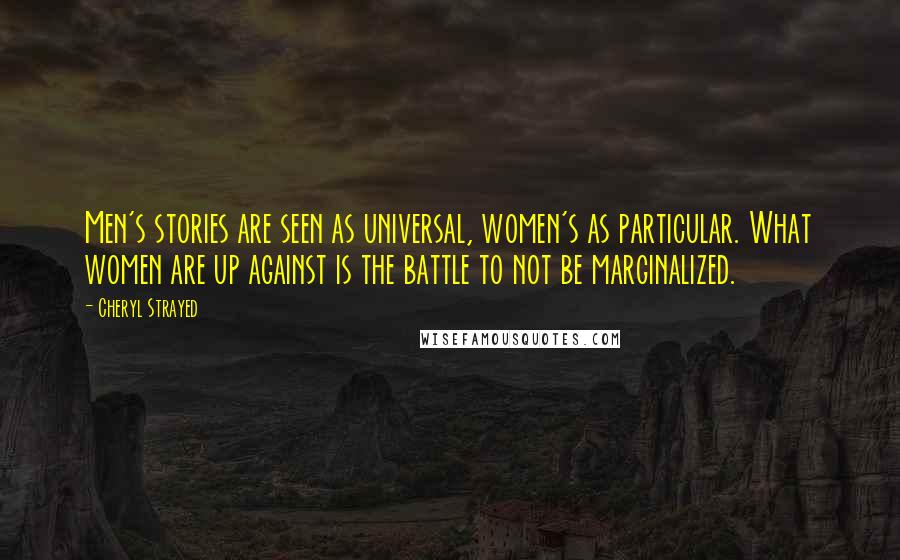 Cheryl Strayed Quotes: Men's stories are seen as universal, women's as particular. What women are up against is the battle to not be marginalized.