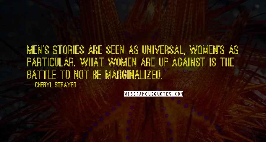 Cheryl Strayed Quotes: Men's stories are seen as universal, women's as particular. What women are up against is the battle to not be marginalized.