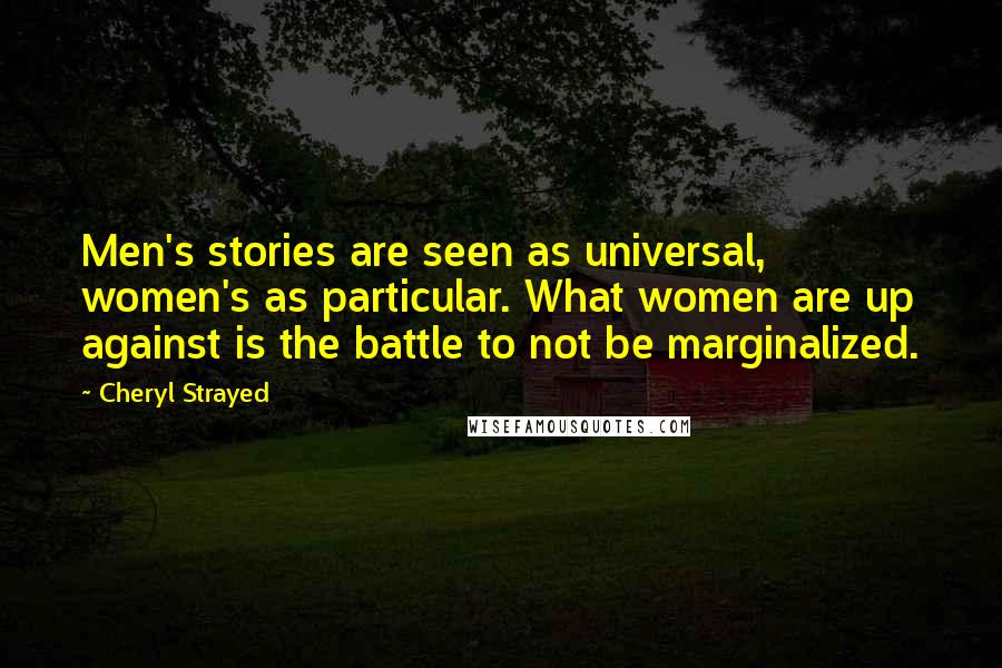 Cheryl Strayed Quotes: Men's stories are seen as universal, women's as particular. What women are up against is the battle to not be marginalized.