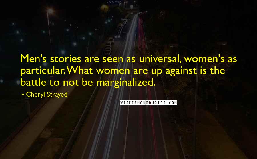 Cheryl Strayed Quotes: Men's stories are seen as universal, women's as particular. What women are up against is the battle to not be marginalized.