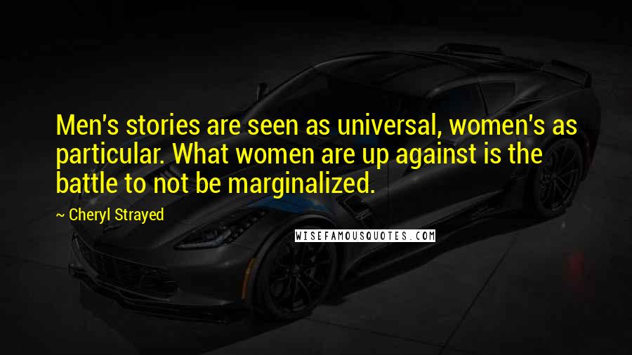 Cheryl Strayed Quotes: Men's stories are seen as universal, women's as particular. What women are up against is the battle to not be marginalized.