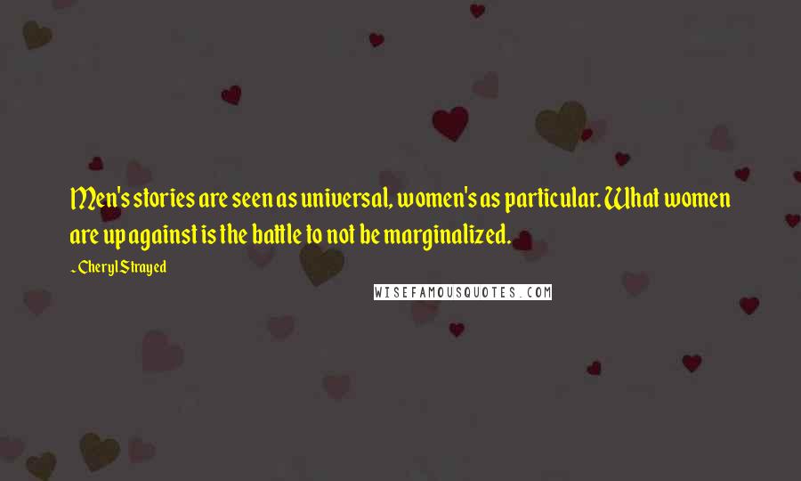 Cheryl Strayed Quotes: Men's stories are seen as universal, women's as particular. What women are up against is the battle to not be marginalized.