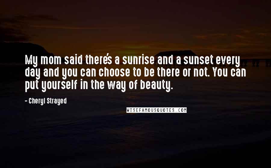Cheryl Strayed Quotes: My mom said there's a sunrise and a sunset every day and you can choose to be there or not. You can put yourself in the way of beauty.