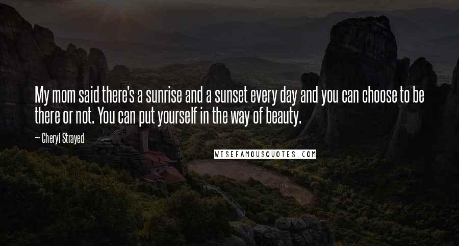 Cheryl Strayed Quotes: My mom said there's a sunrise and a sunset every day and you can choose to be there or not. You can put yourself in the way of beauty.