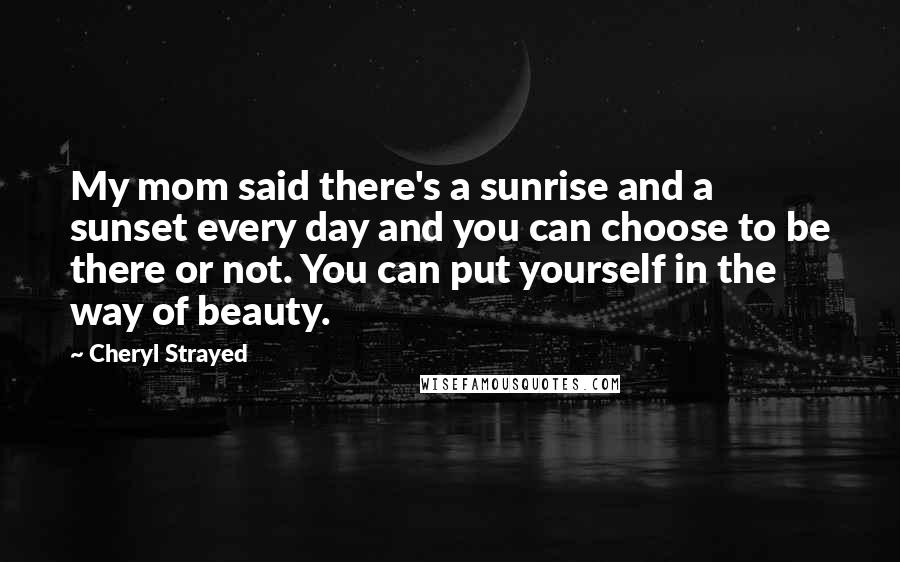 Cheryl Strayed Quotes: My mom said there's a sunrise and a sunset every day and you can choose to be there or not. You can put yourself in the way of beauty.