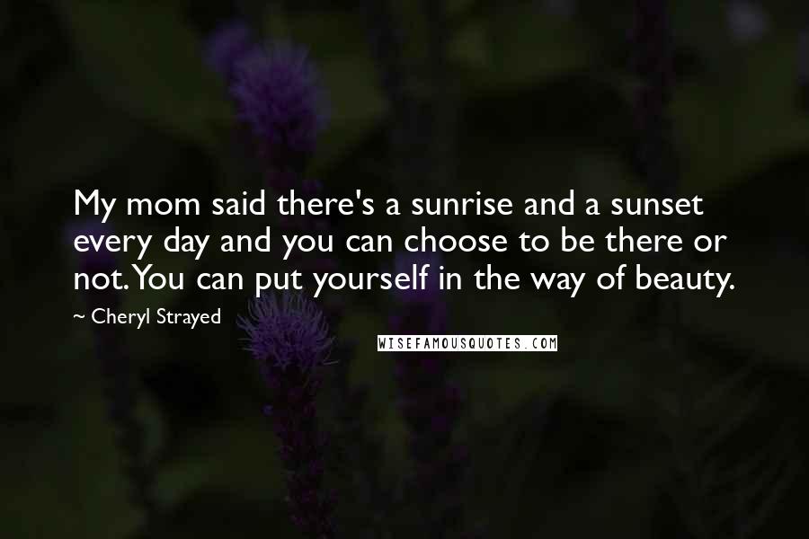 Cheryl Strayed Quotes: My mom said there's a sunrise and a sunset every day and you can choose to be there or not. You can put yourself in the way of beauty.