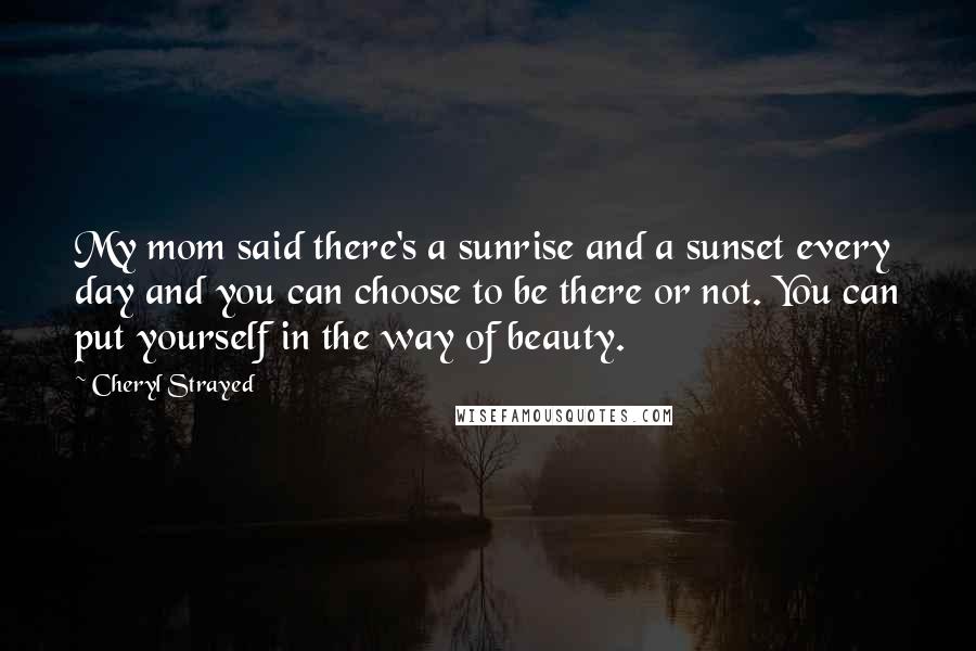 Cheryl Strayed Quotes: My mom said there's a sunrise and a sunset every day and you can choose to be there or not. You can put yourself in the way of beauty.