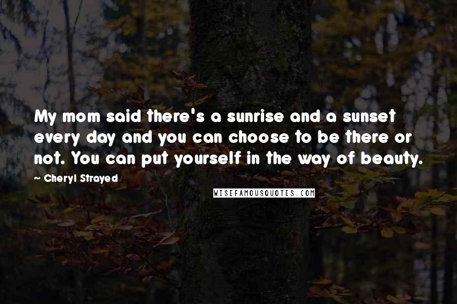 Cheryl Strayed Quotes: My mom said there's a sunrise and a sunset every day and you can choose to be there or not. You can put yourself in the way of beauty.