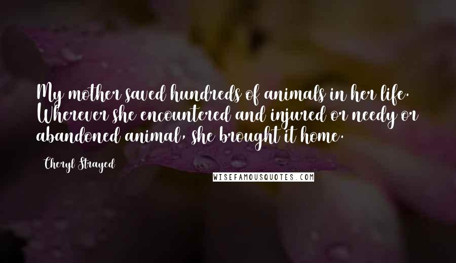 Cheryl Strayed Quotes: My mother saved hundreds of animals in her life. Wherever she encountered and injured or needy or abandoned animal, she brought it home.