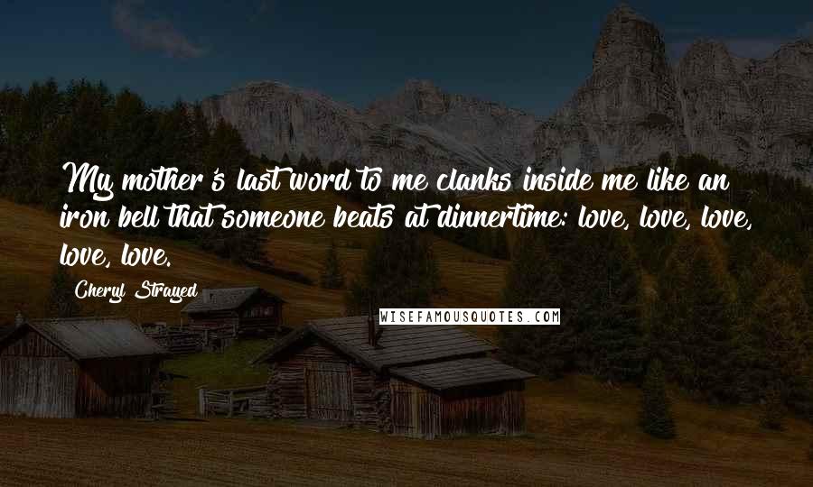 Cheryl Strayed Quotes: My mother's last word to me clanks inside me like an iron bell that someone beats at dinnertime: love, love, love, love, love.