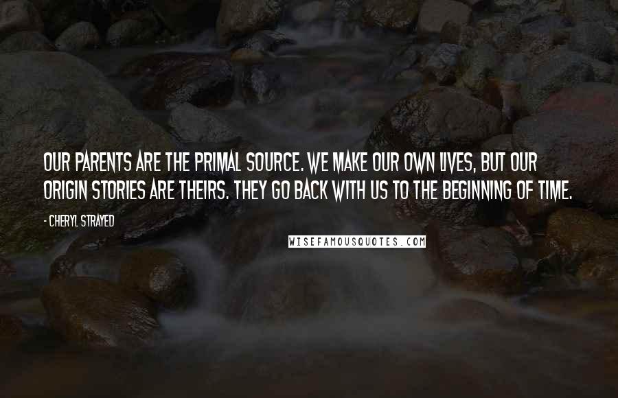 Cheryl Strayed Quotes: Our parents are the primal source. We make our own lives, but our origin stories are theirs. They go back with us to the beginning of time.