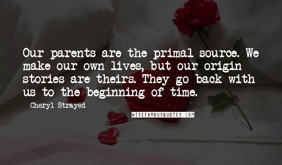 Cheryl Strayed Quotes: Our parents are the primal source. We make our own lives, but our origin stories are theirs. They go back with us to the beginning of time.