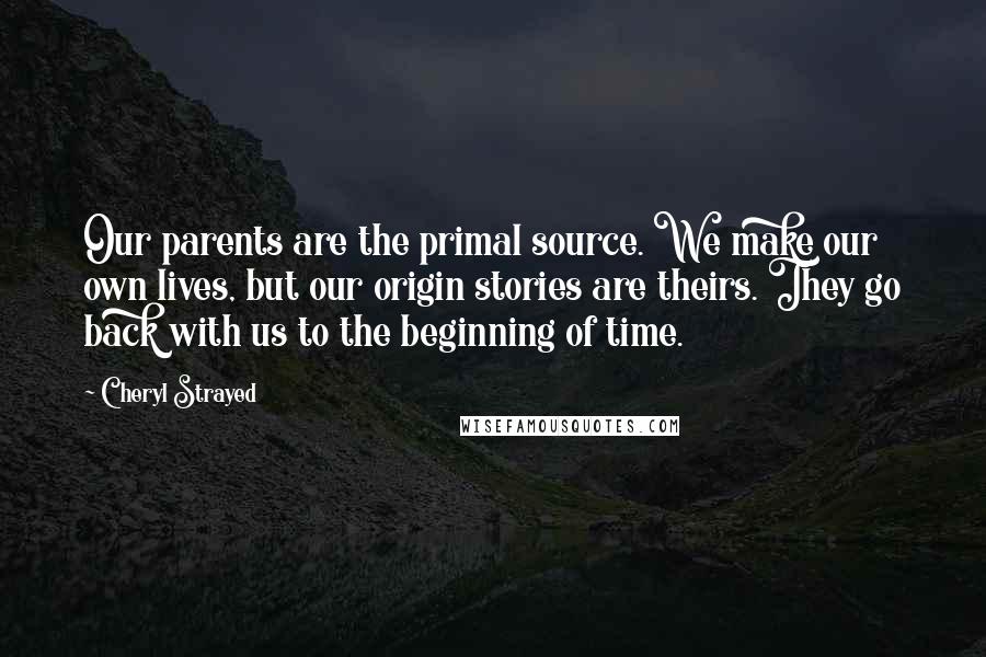 Cheryl Strayed Quotes: Our parents are the primal source. We make our own lives, but our origin stories are theirs. They go back with us to the beginning of time.