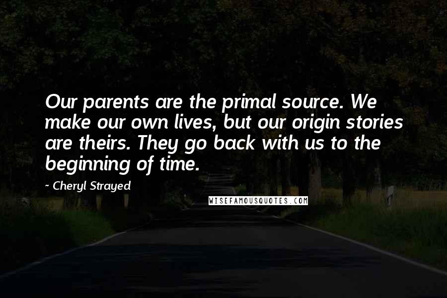 Cheryl Strayed Quotes: Our parents are the primal source. We make our own lives, but our origin stories are theirs. They go back with us to the beginning of time.