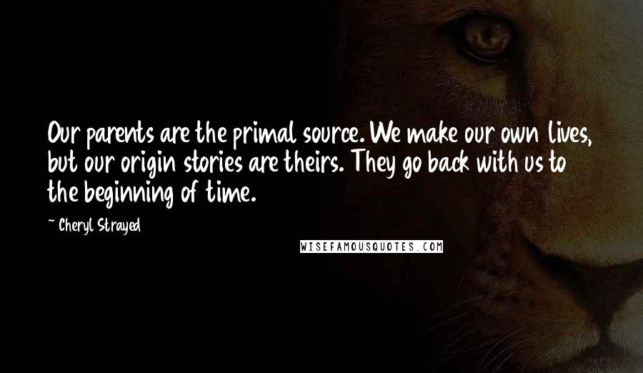 Cheryl Strayed Quotes: Our parents are the primal source. We make our own lives, but our origin stories are theirs. They go back with us to the beginning of time.