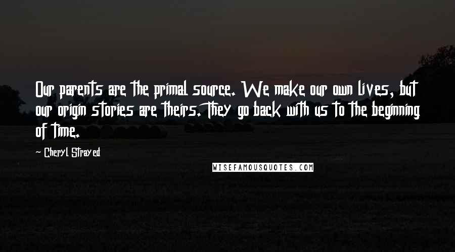 Cheryl Strayed Quotes: Our parents are the primal source. We make our own lives, but our origin stories are theirs. They go back with us to the beginning of time.