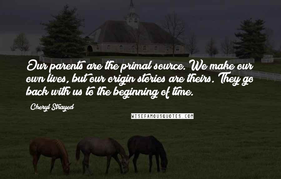 Cheryl Strayed Quotes: Our parents are the primal source. We make our own lives, but our origin stories are theirs. They go back with us to the beginning of time.