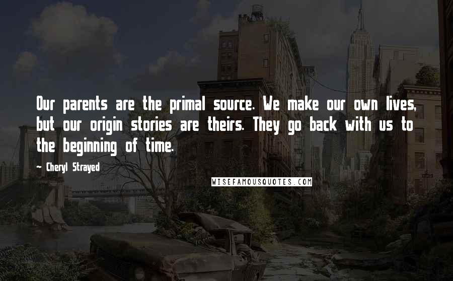 Cheryl Strayed Quotes: Our parents are the primal source. We make our own lives, but our origin stories are theirs. They go back with us to the beginning of time.