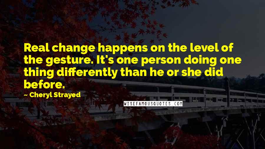 Cheryl Strayed Quotes: Real change happens on the level of the gesture. It's one person doing one thing differently than he or she did before.