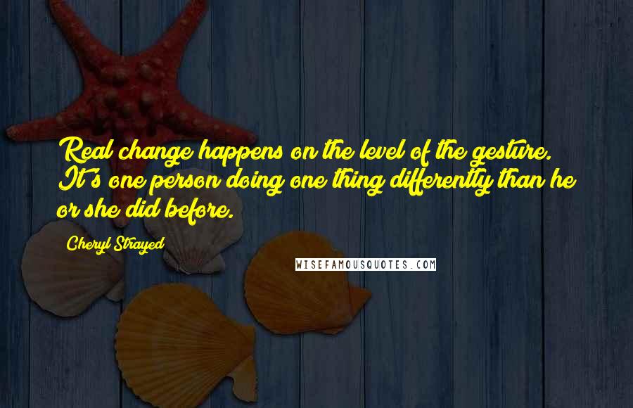 Cheryl Strayed Quotes: Real change happens on the level of the gesture. It's one person doing one thing differently than he or she did before.