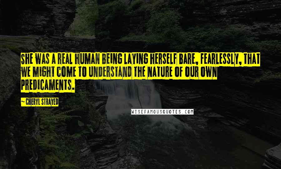 Cheryl Strayed Quotes: She was a real human being laying herself bare, fearlessly, that we might come to understand the nature of our own predicaments.