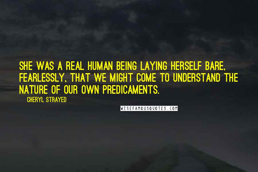 Cheryl Strayed Quotes: She was a real human being laying herself bare, fearlessly, that we might come to understand the nature of our own predicaments.