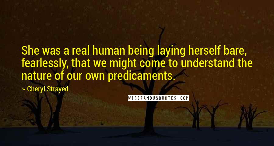 Cheryl Strayed Quotes: She was a real human being laying herself bare, fearlessly, that we might come to understand the nature of our own predicaments.