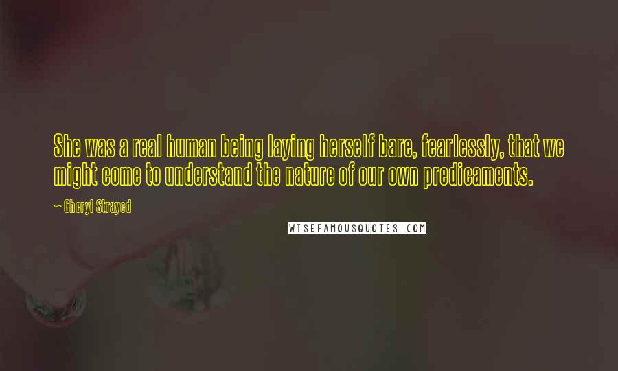 Cheryl Strayed Quotes: She was a real human being laying herself bare, fearlessly, that we might come to understand the nature of our own predicaments.