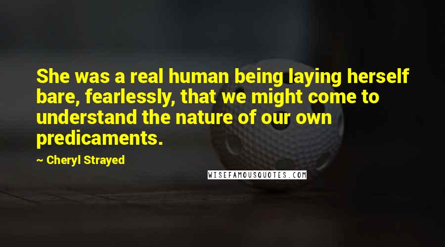 Cheryl Strayed Quotes: She was a real human being laying herself bare, fearlessly, that we might come to understand the nature of our own predicaments.