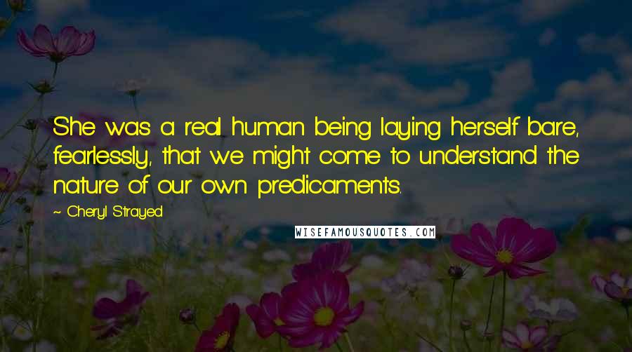 Cheryl Strayed Quotes: She was a real human being laying herself bare, fearlessly, that we might come to understand the nature of our own predicaments.