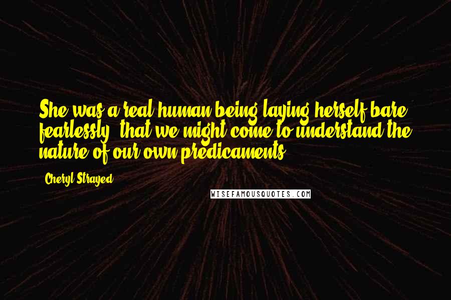 Cheryl Strayed Quotes: She was a real human being laying herself bare, fearlessly, that we might come to understand the nature of our own predicaments.