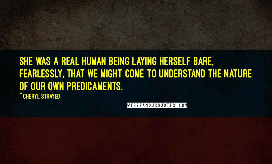 Cheryl Strayed Quotes: She was a real human being laying herself bare, fearlessly, that we might come to understand the nature of our own predicaments.