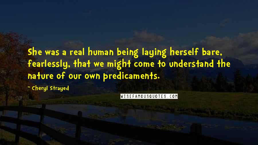 Cheryl Strayed Quotes: She was a real human being laying herself bare, fearlessly, that we might come to understand the nature of our own predicaments.