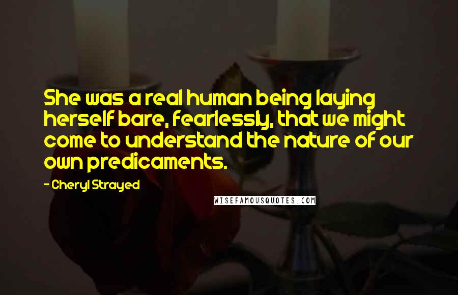 Cheryl Strayed Quotes: She was a real human being laying herself bare, fearlessly, that we might come to understand the nature of our own predicaments.