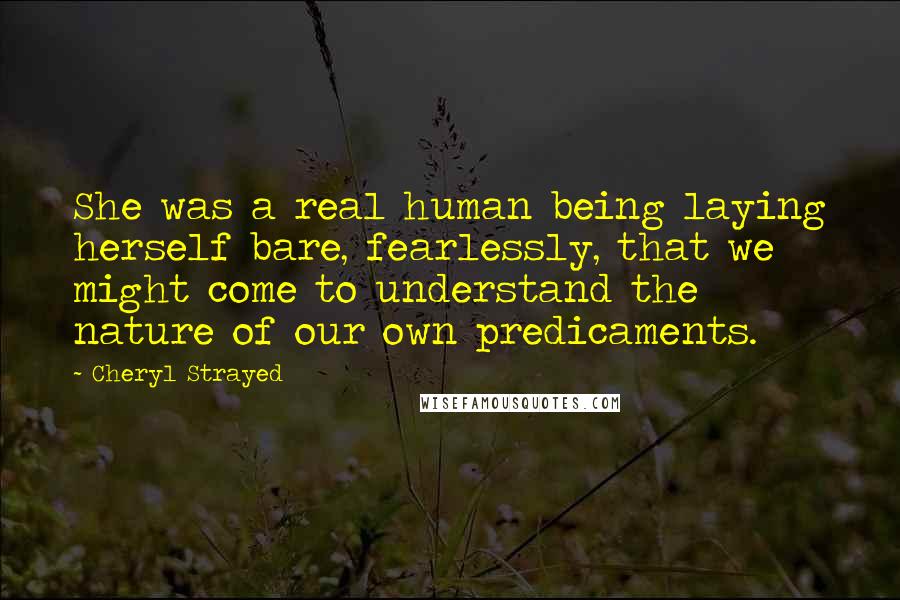 Cheryl Strayed Quotes: She was a real human being laying herself bare, fearlessly, that we might come to understand the nature of our own predicaments.