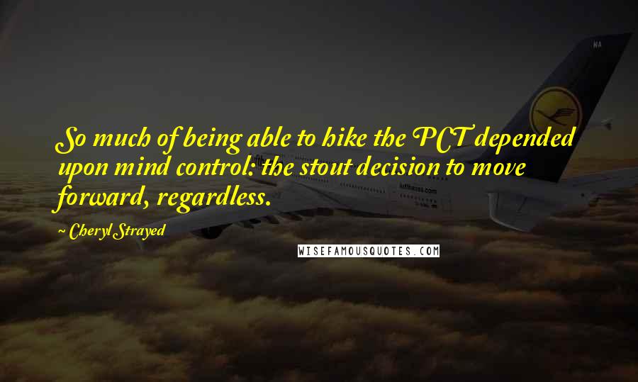 Cheryl Strayed Quotes: So much of being able to hike the PCT depended upon mind control: the stout decision to move forward, regardless.