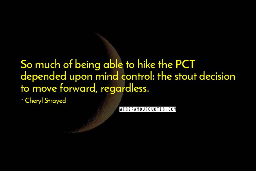 Cheryl Strayed Quotes: So much of being able to hike the PCT depended upon mind control: the stout decision to move forward, regardless.