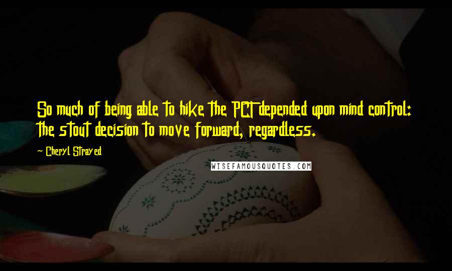 Cheryl Strayed Quotes: So much of being able to hike the PCT depended upon mind control: the stout decision to move forward, regardless.